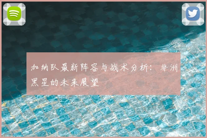 加纳队最新阵容与战术分析：非洲黑星的未来展望