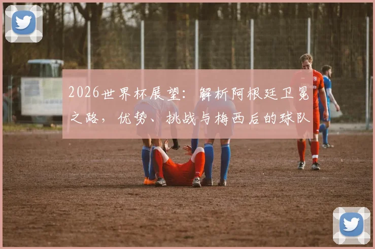 2026世界杯展望:解析阿根廷卫冕之路,优势、挑战与梅西后的球队未来