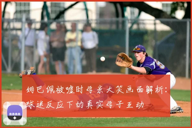 姆巴佩被嘘时母亲大笑画面解析：球迷反应下的真实母子互动
