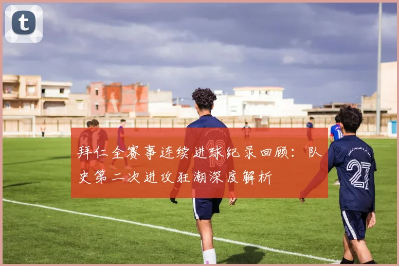 拜仁全赛事连续进球纪录回顾：队史第二次进攻狂潮深度解析
