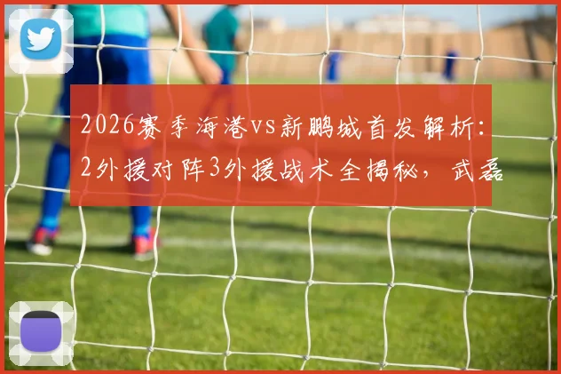 2026赛季海港vs新鹏城首发解析：2外援对阵3外援战术全揭秘，武磊张琳芃替补缘由及周定洋魏震首发表现深度点评