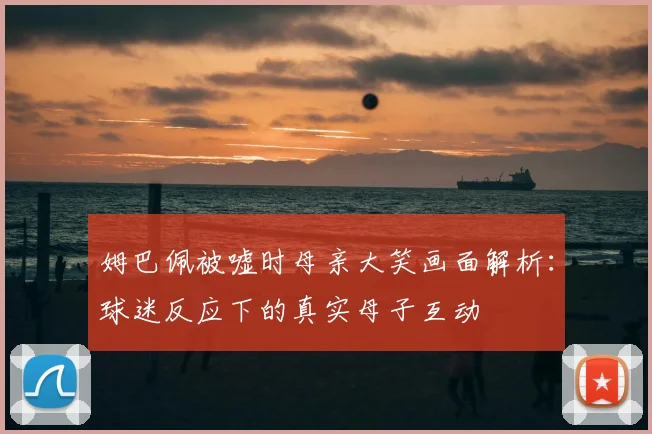 姆巴佩被嘘时母亲大笑画面解析:球迷反应下的真实母子互动