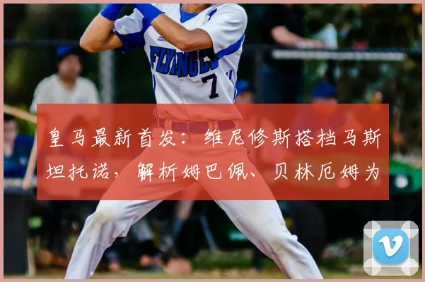 皇马最新首发:维尼修斯搭档马斯坦托诺,解析姆巴佩、贝林厄姆为何本场替补