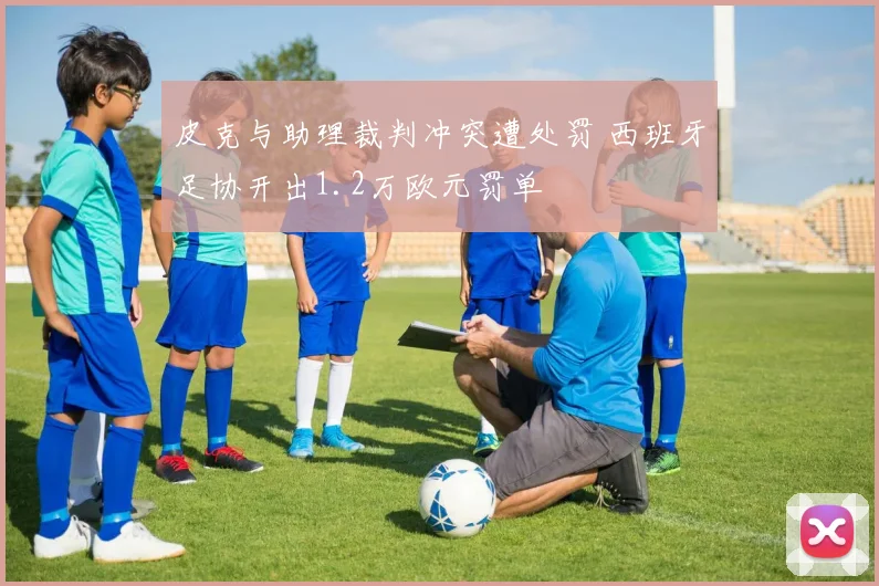 皮克与助理裁判冲突遭处罚 西班牙足协开出1.2万欧元罚单
