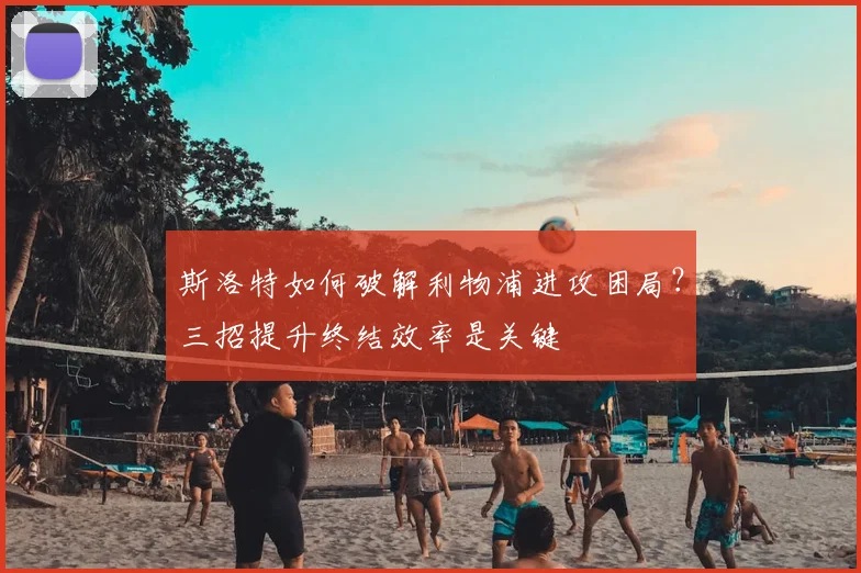 斯洛特如何破解利物浦进攻困局？三招提升终结效率是关键