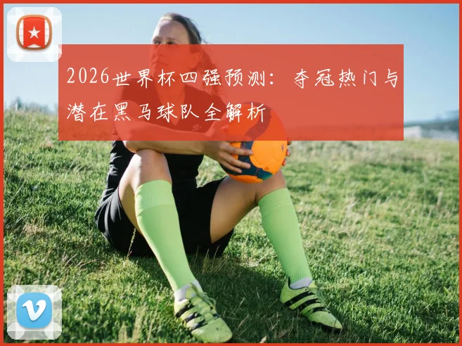 2026世界杯四强预测：夺冠热门与潜在黑马球队全解析