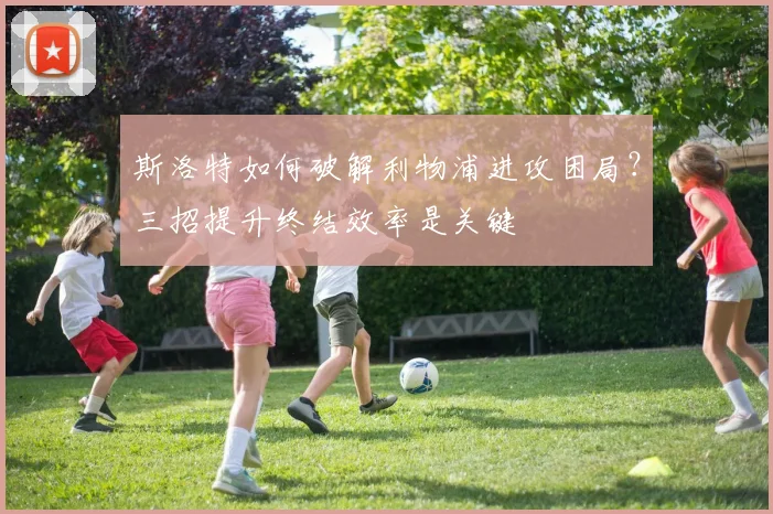 斯洛特如何破解利物浦进攻困局?三招提升终结效率是关键
